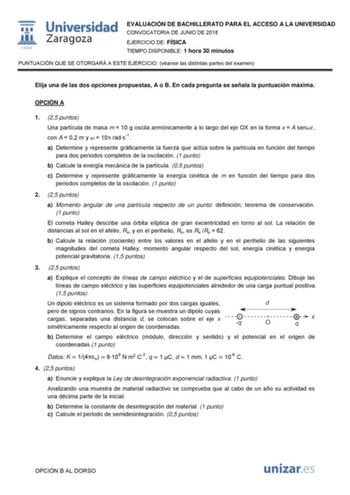 wIJ1 1542 Universidad Zaragoza EVALUACIÓN DE BACHILLERATO PARA EL ACCESO A LA UNIVERSIDAD CONVOCATORIA DE JUNIO DE 2018 EJERCICIO DE FÍSICA TIEMPO DISPONIBLE 1 hora 30 minutos PUNTUACIÓN QUE SE OTORGARÁ A ESTE EJERCICIO véanse las distintas partes del examen Elija una de las dos opciones propuestas A o B En cada pregunta se señala la puntuación máxima OPCIÓN A 1 25 puntos Una partícula de masa m  10 g oscila armónicamente a lo largo del eje OX en la forma x  A sen con A  02 m y   10 rads1 a Det…