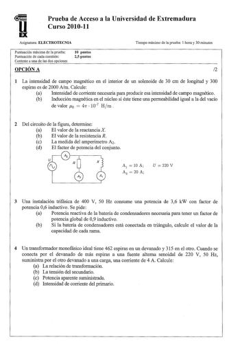 u EX Prueba de Acceso a la Universidad de Extremadura Curso 201011 Asignatura ELECTROTECNIA Tiempo máximo de la prueba 1 hora y 30 minutos Puntuación máxima de la prueba Puntuación de cada cuestión Conteste a una de las dos opciones 10 puntos 25 puntos 1 La intensidad de campo magnético en el interior de un solenoide de 30 cm de longitud y 300 espiras es de 2000 Am Calcule a Intensidad de corriente necesaria para producir esa intensidad de campo magnético b Inducción magnética en el núcleo si é…