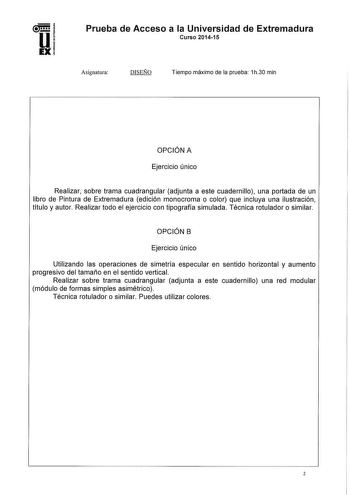 Prueba de Acceso a la Universidad de Extremadura Curso 201415 Asignatura DISEÑO Tiempo máximo de la prueba 1h30 min OPCIÓN A Ejercicio único Realizar sobre trama cuadrangular adjunta a este cuadernillo una portada de un libro de Pintura de Extremadura edición monocroma o color que incluya una ilustración título y autor Realizar todo el ejercicio con tipografía simulada Técnica rotulador o similar OPCIÓN B Ejercicio único Utilizando las operaciones de simetría especular en sentido horizontal y a…