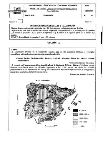 UNIVERSIDADES PÚBLICAS DE LA COMUNIDAD DE MADRID 1 PRUEBA DE ACCESO A ESTIJDIOS UNIVERSITARIOS LOGSE 1UNIVERSIDAD AUTONOMA 1 iHlMlJ111 Curso 20032004 MATERIA GEOGRAFÍA Junio Septiembre Rl R2 D Ejercicio n Página n 1 INSTRUCCIONES GENERALES Y VALORACIÓN Dispone de dos opciones para contestar A y B Debe escoger exclusivamente una de ellas La puntuación total será en ambas opciones de 10 puntos correspondiendo a la primera parte 35 puntos 15 puntos al apartado 11 y 2 puntos al apartado 12 4 puntos…