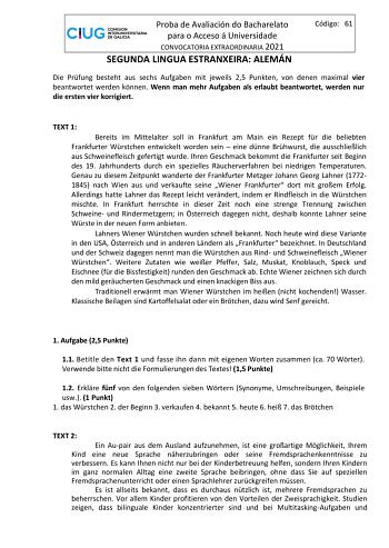 Proba de Avaliación do Bacharelato para o Acceso á Universidade CONVOCATORIA EXTRAORDINARIA 2021 SEGUNDA LINGUA ESTRANXEIRA ALEMÁN Código 61 Die Prfung besteht aus sechs Aufgaben mit jeweils 25 Punkten von denen maximal vier beantwortet werden knnen Wenn man mehr Aufgaben als erlaubt beantwortet werden nur die ersten vier korrigiert TEXT 1 Bereits im Mittelalter soll in Frankfurt am Main ein Rezept fr die beliebten Frankfurter Wrstchen entwickelt worden sein  eine dnne Brhwurst die ausschlielic…