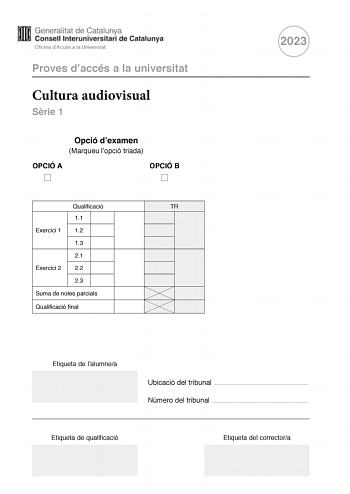 Proves daccés a la universitat Cultura audiovisual Srie 1 Opció dexamen Marqueu lopció triada OPCIÓ A OPCIÓ B Qualificació TR 11 Exercici 1 12 13 21 Exercici 2 22 23 Suma de notes parcials Qualificació final 2023 Etiqueta de lalumnea Ubicació del tribunal  Número del tribunal  Etiqueta de qualificació Etiqueta del correctora Feu lexercici 1 i escolliu UNA de les dues opcions A o B de lexercici 2 Exercici 1 3 punts en total Responeu duna manera concisa a DUES de les tres qestions segents 11 Qu é…