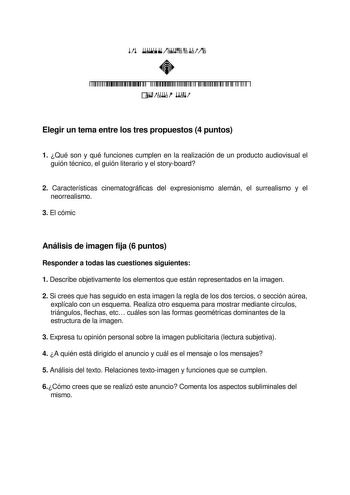          Elegir un tema entre los tres propuestos 4 puntos 1 Qué son y qué funciones cumplen en la realización de un producto audiovisual el guión técnico el guión literario y el storyboard 2 Características cinematográficas del expresionismo alemán el surrealismo y el neorrealismo 3 El cómic Análisis de imagen fija 6 puntos Responder a todas las cuestiones siguientes 1 Describe objetivamente los elementos que están representados en la imagen 2 Si crees que has seguido en esta imagen la regla d…