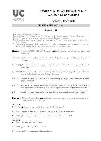 EVALUACIÓN DE BACHILLERATO PARA EL ACCESO A LA UNIVERSIDAD LOMCE  JULIO 2021 CULTURA AUDIOVISUAL INDICACIONES La prueba se estructura en tres partes Parte I Análisis de un spot publicitario Contesta a cinco de las seis preguntas Tiempo 45 minutos Parte II Contesta a dos de las seis preguntas propuestas Tiempo 15 minutos Parte III Análisis de una imagen fija de las dos propuestas Contesta a tres de las cuatro preguntas Tiem po 30 minutos Si contestas a más preguntas de las necesarias para realiz…