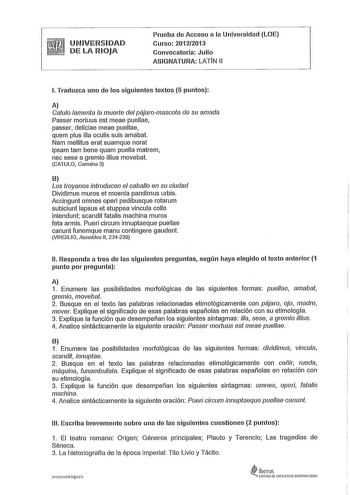 UNIVERSIDAD DE LA RIOJA Prueba de Acceso a la Universidad LOE Curso 20122013 Convocatoria Julio ASIGNATURA LATIN 11 l Traduzca uno de los siguientes textos 5 puntos A Caufo lamenta la muerte del pájaromascota de su amada Passer mortuus est meae puellae passer deliciae meae puellae quem plus illa oculis suis amaba Nam mellitus eral suamque norat ipsam tam bene quam puella matrem nec sese a gremio illius movebat CATULO Cannina 3 B Los troyanos introducen el caballo en su ciudad Dividimus muros et…