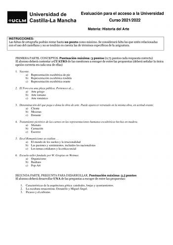 Evaluación para el acceso a la Universidad Curso 20212022 Materia Historia del Arte INSTRUCCIONES Las faltas de ortografía podrán restar hasta un punto como máximo Se considerará falta las que estén relacionadas con el uso del castellano y no se tendrán en cuenta las de términos específicos de la asignatura PRIMERA PARTE CONCEPTOS Puntuación máxima 3 puntos 075 puntos cada respuesta correcta El alumno deberá contestar a CUATRO de las cuestiones a escoger de entre las propuestas deberá señalar l…