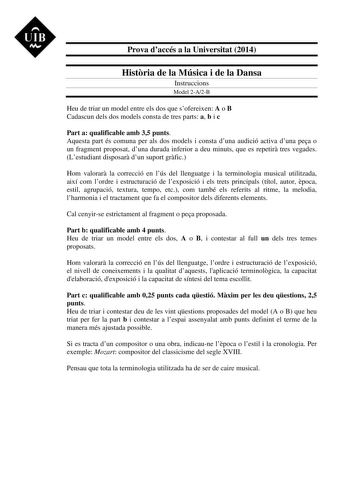 UIB M Prova daccés a la Universitat 2014 Histria de la Música i de la Dansa Instruccions Model 2A2B Heu de triar un model entre els dos que sofereixen A o B Cadascun dels dos models consta de tres parts a b i c Part a qualificable amb 35 punts Aquesta part és comuna per als dos models i consta duna audició activa duna pea o un fragment proposat duna durada inferior a deu minuts que es repetir tres vegades Lestudiant disposar dun suport grfic Hom valorar la correcció en lús del llenguatge i la t…