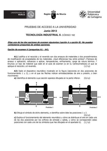 UNIVERSIDAD DE    MURCIA  Ih Región de Murcia Universidad Politécnica de Cartagena PRUEBAS DE ACCESO A LA UNIVERSIDAD Junio 2013 TECNOLOGÍA INDUSTRIAL II CÓDIGO 162 Elige una de las dos opciones de examen siguientes opción A u opción B No pueden contestarse preguntas de ambas opciones Opción de examen A preguntas A1  A4 A1 Justifica si el recocido y el revenido son dos ensayos de materiales o dos procedimientos de modificación de propiedades de los materiales Qué diferencias hay entre ambos Tie…