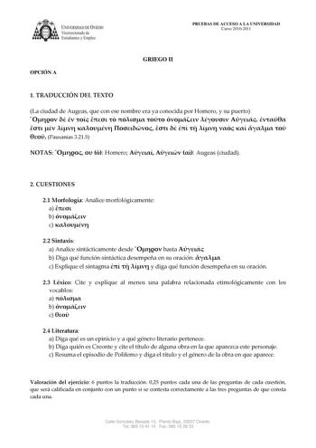 IVERSIDAD DE VIEDO Vicerrectorado de E tudiantes y Empleo OPCIÓN A PRUEBAS DE ACCESO A LA UNIVERSIDAD Curso 20102011 GRIEGO II 1 TRADUCCIÓN DEL TEXTO La ciudad de Augeas que con ese nombre era ya conocida por Homero y su puerto                            Pausanias 3215 NOTAS    Homero    Augeas ciudad 2 CUESTIONES 21 Morfología Analice morfológicamente a  b  c  22 Sintaxis a Analice sintácticamente desde  hasta  b Diga qué función sintáctica desempeña en su oración  c Explique el sintagma    y …