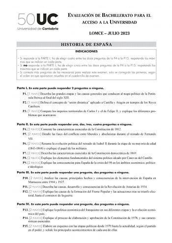 EVALUACIÓN DE BACHILLERATO PARA EL ACCESO A LA UNIVERSIDAD LOMCE  JULIO 2023 HISTORIA DE ESPAÑA INDICACIONES  Si responde a la PARTE I ha de elegir cuatro entre las doce preguntas de la P4 a la P15 respetando los máximos que se indican en cada parte  Si no responde a la PARTE I ha de elegir cinco entre las doce preguntas de la P4 a la P15 respetando los máximos que se indican en cada parte  Si contesta más preguntas de las necesarias para realizar este examen solo se corregirán las primeras seg…