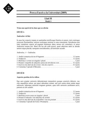 Prova daccés a la Universitat 2009 Llatí II Model 3 Triau una opció de les dues que us oferim OPCIÓ A ndrocles i el lleó Is unus leo corporis impetu et uastitudine terrificoque fremitu et sonoro toris comisque ceruicum fluctuantibus animos oculosque omnium in sese conuerterat Introductus erat inter complures ceteros ad pugnam bestiarum datus seruus uiri consularis ei seruo Androclus nomen fuit Hunc ille leo ubi uidit procul quasi admirans stetit ac deinde sensim atque placide tamquam noscitabun…