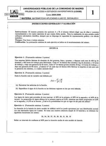 UNIVERSIDADES PÚBLICAS DE LA COMUNIDAD DE MADRID PRUEBA DE ACCESO A ESTUDIOS UNIVERSITARIOS LOGSE UNIVERSIDAD AUTONOMA Curso 20052006 1 MATERIA MATEMÁTICAS APLICADAS A LAS ce SOCIALES 11 INSTRUCCIONES GENERALES Y VALORACIÓN Instrucciones El examen presenta dos opciones A y B el alumno deberá elegir una de ellas y contestar razonadamente a los cuatro ejercicios de que consta dicha opción Para la realización de esta prueba puede utilizarse calculadora científica siempre que no disponga de capacid…