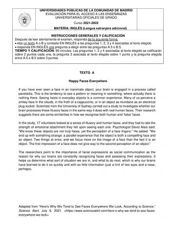 UNIVERSIDADES PÚBLICAS DE LA COMUNIDAD DE MADRID EVALUACIÓN PARA EL ACCESO A LAS ENSEÑANZAS UNIVERSITARIAS OFICIALES DE GRADO Curso 20212022 MATERIA INGLÉS Lengua extranjera adicional INSTRUCCIONES GENERALES Y CALIFICACIÓN Después de leer atentamente el examen responda de la siguiente forma  elija un texto A o B y conteste EN INGLÉS a las preguntas 1 2 3 y 4 asociadas al texto elegido  responda EN INGLÉS una pregunta a elegir entre las preguntas A5 o B5 TIEMPO Y CALIFICACIÓN 90 minutos Las preg…