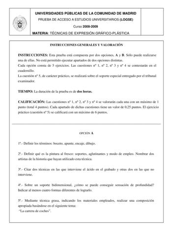 UNIVERSIDADES PÚBLICAS DE LA COMUNIDAD DE MADRID PRUEBA DE ACCESO A ESTUDIOS UNIVERSITARIOS LOGSE Curso 20082009 MATERIA TÉCNICAS DE EXPRESIÓN GRÁFICOPLÁSTICA INSTRUCCIONES GENERALES Y VALORACIÓN INSTRUCCIONES Esta prueba está compuesta por dos opciones A y B Sólo puede realizarse una de ellas No está permitido ejecutar apartados de dos opciones distintas Cada opción consta de 5 ejercicios Las cuestiones n 1 n 2 n 3 y n 4 se contestarán en el cuadernillo La cuestión n 5 de carácter práctico se …