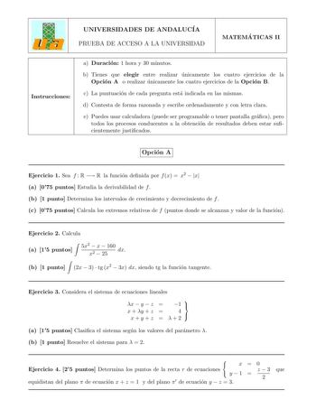 UNIVERSIDADES DE ANDALUCIA PRUEBA DE ACCESO A LA UNIVERSIDAD MATEMA TICAS II Instrucciones a Duracion 1 hora y 30 minutos b Tienes que elegir entre realizar unicamente los cuatro ejercicios de la Opcion A o realizar unicamente los cuatro ejercicios de la Opcion B c La puntuacion de cada pregunta esta indicada en las mismas d Contesta de forma razonada y escribe ordenadamente y con letra clara e Puedes usar calculadora puede ser programable o tener pantalla graca pero todos los procesos conducen…