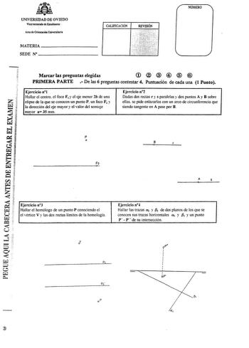 UNIVERSIDAD DE OVIEDO VICfflCdondo de Estudiaatcs Area de Orientacióa Uaivcnitaria CALIFICACIÓN REVISIÓN litATERIA SEDE N  NmtERO Marcar las preguntas elegidas ú      PRIMERA PARTE De las 6 preguntas contestar 4 Puntuación de cada una 1 Punto Ejercicio nl Hallar el centro el foco F y el eje menor 2b de una elipse de la que se conocen un punto P un foco F2 y la dirección del eje mayor y el valor del semieje mayor a 35 mm Ejercicio n2 Dadas dos rectas r y s paralelas y dos puntos A y B sobre ella…