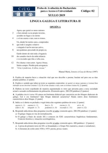 Proba de Avaliación do Bacharelato para o Acceso á Universidade XULLO 2019 Código 02 LINGUA GALEGA E LITERATURA II OPCIÓN A Agora que gastei os meus outonos 2 e ben entrado xa no propio inverno acredito no fugaz e no eterno 4 e só me asusta o raio non os tronos Un dende fai moitos anos comprendeu 6 que todo é asegún e relativo e ninguén é tan bo nen tan cativo 8 nen podemos prescindir do propio eu Gardo dentro de min toda a fragancia 10 dos amados rincós da miña infancia e os recendos que tiña …