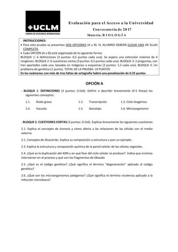 Evaluación para el Acceso a la Universidad Convocatoria de 2017 CAMPUS DE EXCBDIOA INTDINACIONAl Materia B I O L O G Í A INSTRUCCIONES  Para esta prueba se presentan DOS OPCIONES A y B EL ALUMNO DEBERÁ ELEGIR UNA DE ELLAS COMPLETA   Cada OPCIÓN A o B está organizada de la siguiente forma BLOQUE 1 6 definiciones 3 puntos 05 puntos cada una Se espera una extensión máxima de 4 renglones BLOQUE 2 6 cuestiones cortas 3 puntos 05 puntos cada una BLOQUE 3 2 preguntas con tres apartados cada una basada…