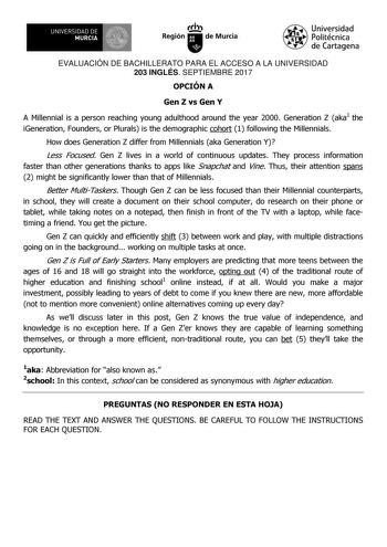 EVALUACIÓN DE BACHILLERATO PARA EL ACCESO A LA UNIVERSIDAD 203 INGLÉS SEPTIEMBRE 2017 OPCIÓN A Gen Z vs Gen Y A Millennial is a person reaching young adulthood around the year 2000 Generation Z aka1 the iGeneration Founders or Plurals is the demographic cohort 1 following the Millennials How does Generation Z differ from Millennials aka Generation Y Less Focused Gen Z lives in a world of continuous updates They process information faster than other generations thanks to apps like Snapchat and V…