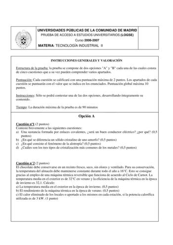 UNIVERSIDADES PÚBLICAS DE LA COMUNIDAD DE MADRID PRUEBA DE ACCESO A ESTUDIOS UNIVERSITARIOS LOGSE Curso 20062007 MATERIA TECNOLOGÍA INDUSTRIAL II INSTRUCCIONES GENERALES Y VALORACIÓN Estructura de la prueba la prueba se compone de dos opciones A y B cada una de las cuales consta de cinco cuestiones que a su vez pueden comprender varios apartados Puntuación Cada cuestión se calificará con una puntuación máxima de 2 puntos Los apartados de cada cuestión se puntuarán con el valor que se indica en …