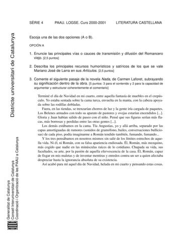 SRIE 4 PAAU LOGSE Curs 20002001 LITERATURA CASTELLANA Districte universitari de Catalunya Escoja una de las dos opciones A o B OPCIÓN A 1 Enuncie las principales vías o cauces de transmisión y difusión del Romancero viejo 25 puntos 2 Describa los principales recursos humorísticos y satíricos de los que se vale Mariano José de Larra en sus Artículos 25 puntos 3 Comente el siguiente pasaje de la novela Nada de Carmen Laforet subrayando su significación dentro de la obra 5 puntos 3 para el conteni…