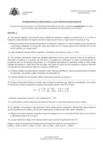 Universidad de Oviedo Pruebas de Acceso a la Universidad Curso 20142015 MATEMA TICAS APLICADAS A LAS CIENCIAS SOCIALES II El examen presenta dos opciones A y B El alumno debera elegir una de ellas y responder razonadamente a los cuatro ejercicios de que consta dicha opcion La puntuacion de cada ejercicio es de 2 5 puntos OPCIO N A 1 Una persona adquiere en el mercado cierta cantidad de manzanas y naranjas a un precio de m y 1 5 euros el kilogramo respectivamente El importe total de la compra fu…