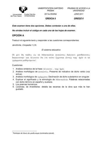 eman ta ubel zazu Universidad Euskal Herriko del País Vasco Unibertsitatea UNIBERTSITATERA SARTZEKO PROBAK 2011ko EKAINA GREKOA II PRUEBAS DE ACCESO A LA UNIVERSIDAD JUNIO 2011 GRIEGO II Este examen tiene dos opciones Debes contestar a una de ellas No olvides incluir el código en cada una de las hojas de examen OPCIÓN A Traducir el siguiente texto y responder a las cuestiones correspondientes Jenofonte Ciropedia 126 El sistema educativo                         Cuestiones 1 Análisis sintáctico d…