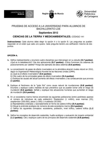 PRUEBAS DE ACCESO A LA UNIVERSIDAD PARA ALUMNOS DE BACHILLERATO LOE Septiembre 2012 CIENCIAS DE LA TIERRA Y MEDIOAMBIENTALES CÓDIGO 141 Instrucciones Cada alumno debe elegir la opción A o la opción B Las preguntas se pueden responder en el orden que cada uno quiera Cada pregunta tendrá una calificación máxima de dos puntos OPCIÓN A 1 Defina medioambiente y enumere cuatro disciplinas que intervengan en su estudio 07 puntos Qué es la teledetección Cite dos aplicaciones 07 puntos Cómo funcionan lo…