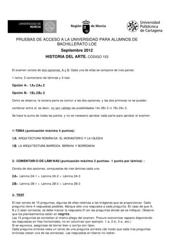 UNIVERSIDAD DE MURCIA Ith Región de Murcia Universidad Politécnica de Cartagena PRUEBAS DE ACCESO A LA UNIVERSIDAD PARA ALUMNOS DE BACHILLERATO LOE Septiembre 2012 HISTORIA DEL ARTE CÓDIGO 153 El examen consta de dos opciones A y B Cada una de ellas se compone de tres partes 1tema 2comentario de láminas y 3test Opción A 1A2A3 Opción B 1B2B3 Como se observa la tercera parte es común a las dos opciones y las dos primeras no se pueden combinar entre sí es decir no son válidas las posibilidades 1A2…