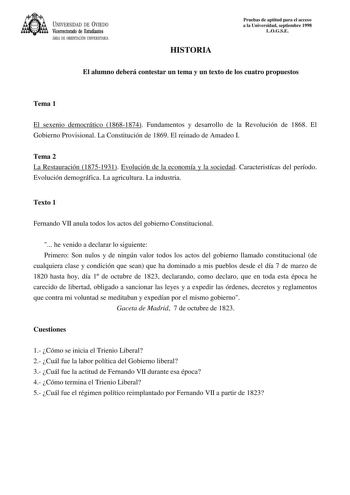 UNIVERSIDAD DE VIEDO Vicerrectorado de Estudiantes ÁREA DE ORIENTACIÓN UNIVERSITARIA HISTORIA Pruebas de aptitud para el acceso a la Universidad septiembre 1998 LOGSE El alumno deberá contestar un tema y un texto de los cuatro propuestos Tema 1 El sexenio democrático 18681874 Fundamentos y desarrollo de la Revolución de 1868 El Gobierno Provisional La Constitución de 1869 El reinado de Amadeo I Tema 2 La Restauración 18751931 Evolución de la economía y la sociedad Caracteristícas del período Ev…