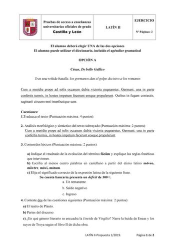 Pruebas de acceso a enseñanzas universitarias oficiales de grado Castilla y León LATÍN II EJERCICIO N Páginas 2 El alumno deberá elegir UNA de las dos opciones El alumno puede utilizar el diccionario incluido el apéndice gramatical OPCIÓN A César De bello Gallico Tras una reñida batalla los germanos dan el golpe decisivo a los romanos Cum a meridie prope ad solis occasum dubia victoria pugnaretur Germani una in parte confertis turmis in hostes impetum fecerunt eosque propulerunt Quibus in fugam…