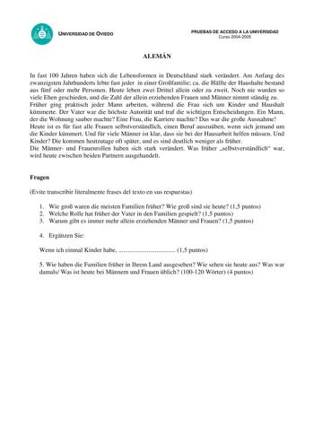 UNIVERSIDAD DE OVIEDO ALEMÁN PRUEBAS DE ACCESO A LA UNIVERSIDAD Curso 20042005 In fast 100 Jahren haben sich die Lebensformen in Deutschland stark verndert Am Anfang des zwanzigsten Jahrhunderts lebte fast jeder in einer Grofamilie ca die Hlfte der Haushalte bestand aus fnf oder mehr Personen Heute leben zwei Drittel allein oder zu zweit Noch nie wurden so viele Ehen geschieden und die Zahl der allein erziehenden Frauen und Mnner nimmt stndig zu Frher ging praktisch jeder Mann arbeiten whrend d…