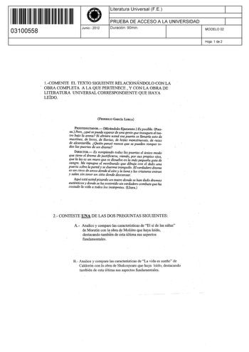 11 1111 1 111 111 11111 11 03100558  Junio  2012 Literatura Universal F E 1 PRUEBA DE ACCESO A LA UNIVERSIDAD 1 Duración 90min MODELO 02 Hoja 1 de 2 1COMENTE EL TEXTO SIGUIENTE RELACIONÁNDOLO CONLA  OBRA COMPLETA A LA QUE PERTENECE  Y CON LA OBRA DE LITERATURA UNIVERSAL CORRESPONDIENTE QUE HAYA LEÍDO FEDERICO GARCÍA LORCA PRESTIDIGITADOR Mirándolo fijamente Es posible Pau sa Pero qué se puede esperar de una gente que inaugura el tea tro bajo la arena Si abriera usted esa puerta se llenaría esto…