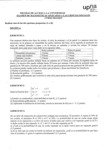 PRUEBAS DE ACCESO A LA UNIVERSIDAD EXAMEN DE MATEMÁTICAS APLICADAS A LAS CIENCIAS SOCIALES CURSO 20142015 Realizar una de las dos opciones propuestas A o B OPCIÓN A EJERCICIO 1 Una empresa fabrica dos tipos de relojes el reloj de pedestal y el de pared La empresa tiene tres secciones en la primera se ensamblan las partes internas del reloj en la segunda se producen las cajas de madera labradas a mano y en la tercera se embalan y envían los relojes El tiempo requerido para cada tarea viene dado …