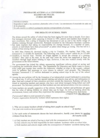 PRUEBAS DE ACCESO A LA UNIVERSIDAD EXAMEN DE INGLÉS CURSO 20072008 N ií a11nki Unittn uatc r Jb lwt INSTRUCCIONES Responda en inglés a las cuestiones planteadas sobre el texto Lea atentamente el enunciado de cada una de las preguntas En cada cuestión se señala la puntuación máxima correspondiente a a misma THE DEBATE ON SCHOOL TRIPS Toe debate around the safety of school trips has been raging for more than a decade Ever since four teenagers drowned while canoeing in Dorset in 1993 parents and t…