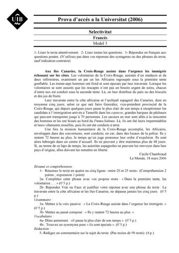 UIB Nt Prova daccés a la Universitat 2006 Selectivitat Francs Model 3 1 Lisez le texte attentivement 2 Lisez toutes les questions 3 Répondez en franais aux questions posées Nutilisez pas dans vos réponses des syntagmes ou des phrases du texte sauf indication contraire Aux les Canaries la CroixRouge assiste dans lurgence les immigrés échouant sur les ctes Les volontaires de la CroixRouge assistés dun médecin et de deux infirmires examinent un par un les Africains regroupés sous la premire tente …