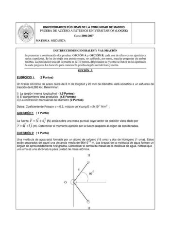 UNIVERSIDADES PÚBLICAS DE LA COMUNIDAD DE MADRID PRUEBA DE ACCESO A ESTUDIOS UNIVERSITARIOS LOGSE Curso 20062007 INSTRUCCIONES GENERALES Y VALORACIÓN Se presentan a continuación dos pruebas OPCIÓN A y OPCIÓN B cada una de ellas con un ejercicio y varias cuestiones Se ha de elegir una pmeba entera no pudiendo por tanto mezclar preguntas de ambas pruebas La puntuación total de la prueba es de 1Opuntos desglosados tal y como se indica en los apartados de cada pregunta La duración para contestar la…