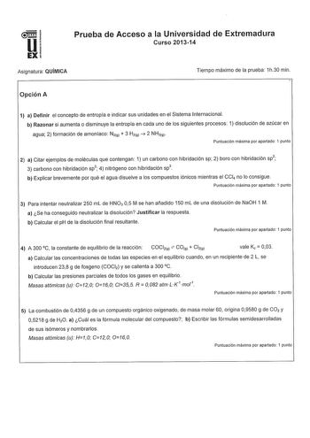 u1 EX Prueba de Acceso a la Universidad de Extremadura Curso 201314 Asignatura QUÍMICA Tiempo máximo de la prueba 1h30 min Opción A 1 a Definir el concepto de entropía e indicar sus unidades en el Sistema Internacional b Razonar si aumenta o disminuye la entropía en cada uno de los siguientes procesos 1 disolución de azúcar en agua 2 formación de amoniaco N191  3 H191  2 NH39 Puntuación máxima por apartado 1 punto 2 a Citar ejemplos de moléculas que contengan 1 un carbono con hibridación sp 2 b…