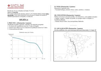 Pruebas de Acceso a Estudios de Grado PAEG Materia Geografía Este examen consta de dos opciones opción A y B El alumno deberá contestar sólo a una de ellas Como criterio general de corrección para el conjunto de la prueba se valorará la presentación la ortografía y la redacción OPCIÓN A I PRÁCTICA Puntuación 3 puntos Atendiendo al gráfico siguiente responda a las siguientes preguntas 1 Evolución de la población menor de 15 años en España 2 Factores que influyen en la evolución de la población m…