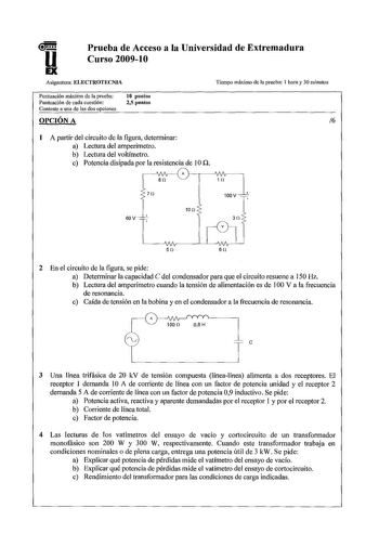 u Prueba de Acceso a la Universidad de Extremadura Curso 200910 Asignatura ELECTROTECNIA Puntuación máxima de la prueba Puntuación de cada cuestión Conteste a una de las dos opciones OPCIÓN A 10 puntos 25 puntos Tiempo máximo de la prueba 1 hora y 30 minutos 6 1 A partir del circuito de la figura determinar a Lectura del amperímetro b Lectura del voltímetro c Potencia disipada por la resistencia de IOn 1Vv A 8n 1n 7J 100V  10 n 60V 50 6n 2 En el circuito de la figura se pide a Determinar la cap…