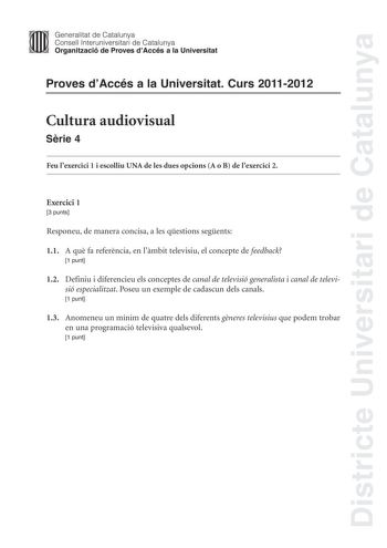 Districte Universitari de Catalunya Generalitat de Catalunya Consell lnteruniversitari de Catalunya Organització de Proves dAccés a la Universitat Proves dAccés a la Universitat Curs 20112012 Cultura audiovisual Srie 4 Feu lexercici 1 i escolliu UNA de les dues opcions A o B de lexercici 2 Exercici 1 3 punts Responeu de manera concisa a les qestions segents 11 A qu fa referncia en lmbit televisiu el concepte de feedback 1 punt 12 Definiu i diferencieu els conceptes de canal de televisió general…