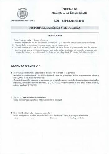 PRUEBAS DE ACCESO A LA UNIVERSIDAD UNIVERSIDAD DE CANTABRIA LOE  SEPTIEMBRE 2014 HISTORIA DE LA MÚSICA Y DE LA DANZA INDICACIONES l Duración de la prueba 1 hora y 30 minutos  2 Antes de empezar lea las dos opciones de Examen NQ 1 y 2 y escuche las audiciones correspondientes 3 Elija una de las dos opciones y conteste a cada una de las preguntas 4 Las a udiciones de la opción 1 y 2 serán escuchadas tres veces durante la primera media hora del examen la primera vez será al principio del examen pa…