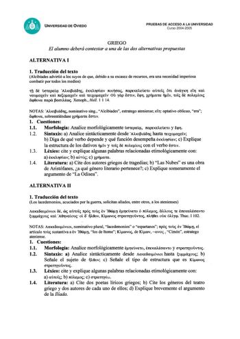 UNIVERSIDAD DE OVIEDO PRUEBAS DE ACCESO A LA UNIVERSIDAD Curso 20042005 GRIEGO El alumno deberá contestar a una de las dos alternativas propuestas ALTERNATIVA I l Traducción del texto Alcibíades advirtió a los suyos de que debido a su escasez de recursos era una necesidad imperiosa combatir por todos los medios tfi 6t OOtEpcxíit Axtfhá6ri ÉKXArCJÍCXV 1tOtT1CJCXi 1tCXpEKEAEÚEtO CXUtoíi Ott cxvcxyxr Etfl 1ml Ou vcxucxxtív xcxl 1tEocxxtív xcxl tttxocxxtív yap fottv icpr XPTlcxtcx tív toíi 6e 1toAE…