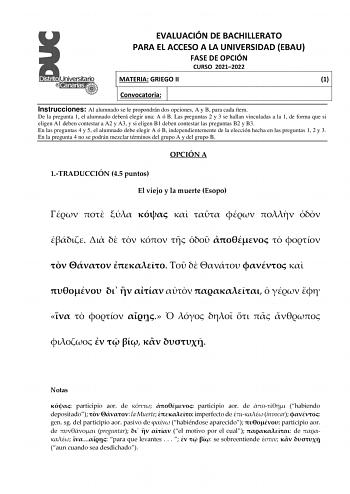 EVALUACIÓN DE BACHILLERATO PARA EL ACCESO A LA UNIVERSIDAD EBAU FASE DE OPCIÓN CURSO 20212022 MATERIA GRIEGO II 1 Convocatoria Instrucciones Al alumnado se le propondrán dos opciones A y B para cada ítem De la pregunta 1 el alumnado deberá elegir una A ó B Las preguntas 2 y 3 se hallan vinculadas a la 1 de forma que si eligen A1 deben contestar a A2 y A3 y si eligen B1 deben contestar las preguntas B2 y B3 En las preguntas 4 y 5 el alumnado debe elegir A ó B independientemente de la elección he…