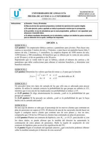 UNIVERSIDADES DE ANDALUCÍA PRUEBA DE ACCESO A LA UNIVERSIDAD CURSO 20112012 MATEMÁTICAS APLICADAS A LAS CIENCIAS SOCIALES II Instrucciones a Duración 1 hora y 30 minutos b Elija una de las dos opciones propuestas y conteste los ejercicios de la opción elegida c En cada ejercicio parte o apartado se indica la puntuación máxima que le corresponde d Se permitirá el uso de calculadoras que no sean programables gráficas ni con capacidad para almacenar o transmitir datos e Si obtiene resultados direc…