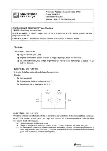 UNIVERSIDAD DE LA RIOJA Prueba de Acceso a la Universidad LOE Curso 20142015 Convocatoria Junio ASIGNATURA ELECTROTECNIA INSTRUCCIONES GENERALES Y VALORACIÓN TIEMPO Una hora y treinta minutos INSTRUCCIONES El alumno elegirá una de las dos opciones A o B No se pueden mezclar preguntas de ambas CALIFICACIONES La valoración de cada cuestión está indicada al principio de ella OPCIONA CUESTIÓN 1 1 PUNTO A Ley de Faraday y de Lenz B Explicar brevemente en que consiste la carga y descarga de un conden…