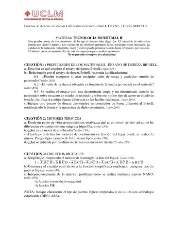 UIUYIRIIOAO Dfi CASTIIUlut IIIAIKIUI Pruebas de Acceso a Estudios Universitarios Bachillerato LOGSE Curso 20062007 MATERIA TECNOLOGÍA INDUSTRIAL II Esta prueba consta de tres cuestiones de las que el alumno debe elegir dos El contenido de todas ellas puntúa por igual 5 puntos Los valores de los distintos apartados de las cuestiones están indicados La calidad en la redacción ortografía orden y estilo puede penalizar la nota hasta 05 puntos por cuestión El alumno puede acompañar el texto con los …