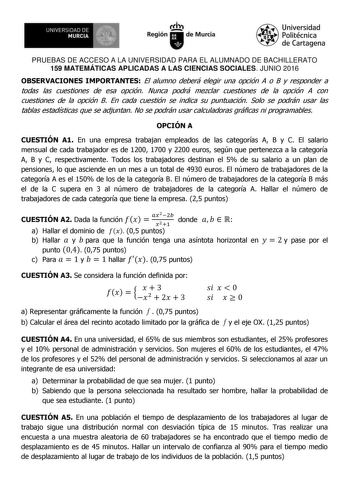 1 UNIVERSIDAD DE MURCIA   Ih Región de Murcia Universidad Politécnica de Cartagena PRUEBAS DE ACCESO A LA UNIVERSIDAD PARA EL ALUMNADO DE BACHILLERATO 159 MATEMÁTICAS APLICADAS A LAS CIENCIAS SOCIALES JUNIO 2016 OBSERVACIONES IMPORTANTES El alumno deberá elegir una opción A o B y responder a todas las cuestiones de esa opción Nunca podrá mezclar cuestiones de la opción A con cuestiones de la opción B En cada cuestión se indica su puntuación Solo se podrán usar las tablas estadísticas que se adj…