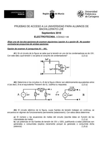 M  UNIVERSIDAD DE MURCIA    I Región de Murcia Universidad Politécnica de Cartagena PRUEBAS DE ACCESO A LA UNIVERSIDAD PARA ALUMNOS DE BACHILLERATO LOE Septiembre 2010 ELECTROTECNIA CÓDIGO 148 Elige una de las dos opciones de examen siguientes opción A u opción B No pueden contestarse preguntas de ambas opciones Opción de examen A preguntas A1  A4 A1 En el circuito de la figura se sabe que la tensión en uno de los condensadores es de 10V Con este dato qué tensión U se aplica al conjunto de cond…