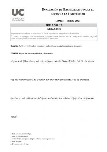 EVALUACIÓN DE BACHILLERATO PARA EL ACCESO A LA UNIVERSIDAD LOMCE  JULIO 2021 GRIEGO II INDICACIONES Se podrá descontar hasta un máximo de 1 PUNTO por errores ortográficos o de expresión Si contesta más preguntas de las necesarias para realizar este examen solo se corregirán las primeras según el orden en que aparezcan resueltas en el cuadernillo de examen Cuestión 1 5 PUNTOS Análisis sintáctico y traducción de uno de los dos textos siguientes ESOPO    El viejo y la muerte                 1     …